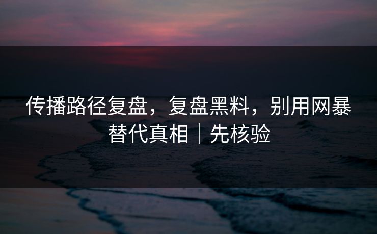 传播路径复盘，复盘黑料，别用网暴替代真相｜先核验