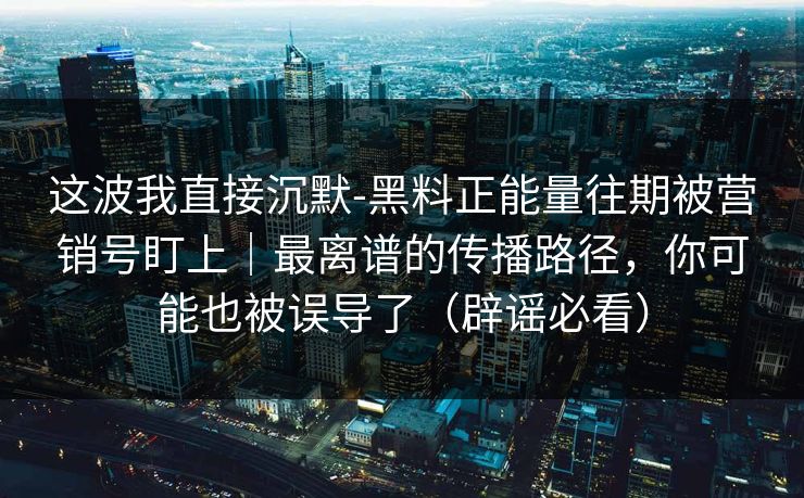 这波我直接沉默-黑料正能量往期被营销号盯上｜最离谱的传播路径，你可能也被误导了（辟谣必看）