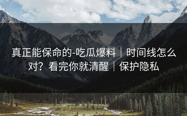 真正能保命的-吃瓜爆料｜时间线怎么对？看完你就清醒｜保护隐私