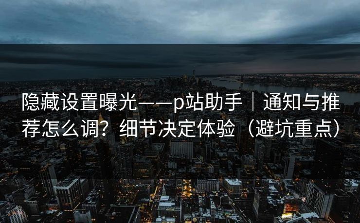 隐藏设置曝光——p站助手｜通知与推荐怎么调？细节决定体验（避坑重点）