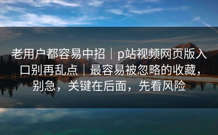 老用户都容易中招｜p站视频网页版入口别再乱点｜最容易被忽略的收藏，别急，关键在后面，先看风险