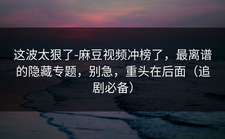 这波太狠了-麻豆视频冲榜了,最离谱的隐藏专题,别急,重头在后面(追剧必备) 这波太狠了-麻豆视频冲榜了,最离谱的隐藏专题,别急,重头在后面(追剧必备)