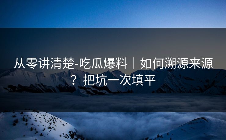 从零讲清楚-吃瓜爆料|如何溯源来源?把坑一次填平 从零讲清楚-吃瓜爆料|如何溯源来源?把坑一次填平