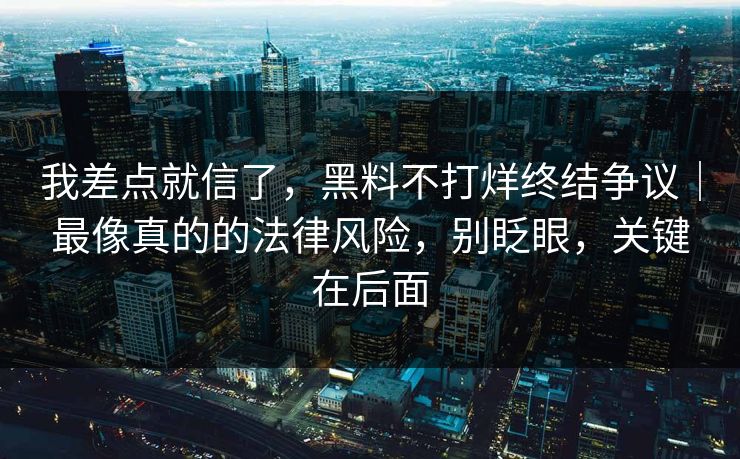 我差点就信了,黑料不打烊终结争议|最像真的的法律风险,别眨眼,关键在后面 我差点就信了,黑料不打烊终结争议|最像真的的法律风险,别眨眼,关键在后面