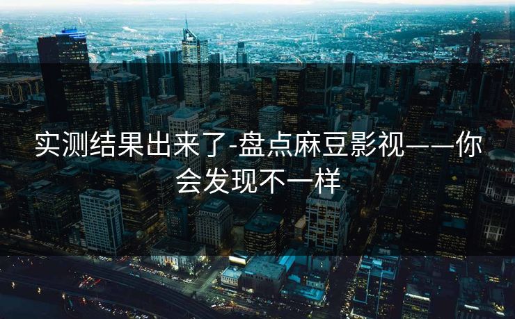 实测结果出来了-盘点麻豆影视——你会发现不一样 实测结果出来了-盘点麻豆影视——你会发现不一样