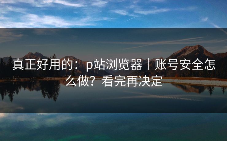 真正好用的:p站浏览器|账号安全怎么做?看完再决定 真正好用的:p站浏览器|账号安全怎么做?看完再决定