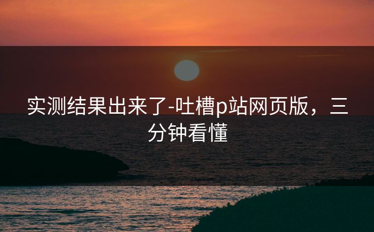 实测结果出来了-吐槽p站网页版，三分钟看懂