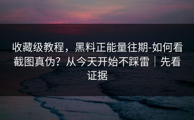 收藏级教程，黑料正能量往期-如何看截图真伪？从今天开始不踩雷｜先看证据