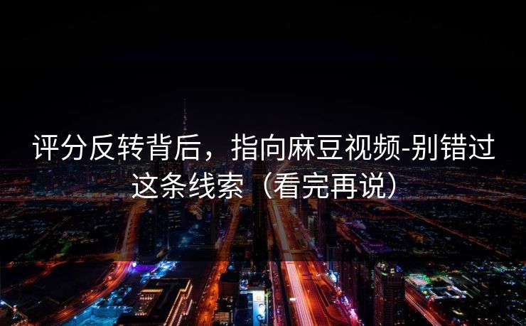 评分反转背后，指向麻豆视频-别错过这条线索（看完再说）