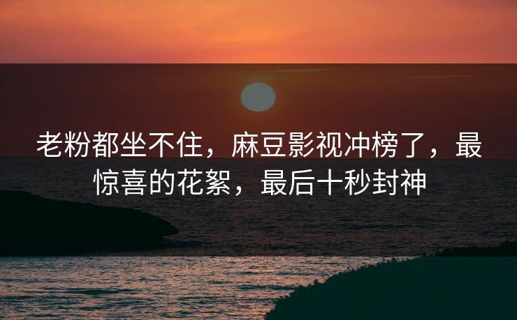 老粉都坐不住，麻豆影视冲榜了，最惊喜的花絮，最后十秒封神