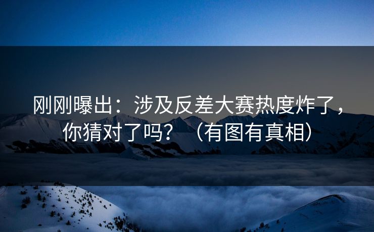 刚刚曝出：涉及反差大赛热度炸了，你猜对了吗？（有图有真相）